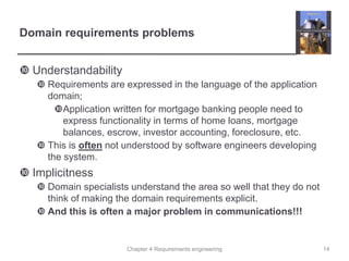 Chapter 4 Requirements engineering
Domain requirements problems
 Understandability
 Requirements are expressed in the language of the application
domain;
Application written for mortgage banking people need to
express functionality in terms of home loans, mortgage
balances, escrow, investor accounting, foreclosure, etc.
 This is often not understood by software engineers developing
the system.
 Implicitness
 Domain specialists understand the area so well that they do not
think of making the domain requirements explicit.
 And this is often a major problem in communications!!!
14
 