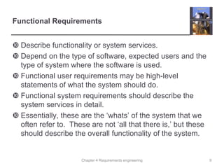 Chapter 4 Requirements engineering
Functional Requirements
 Describe functionality or system services.
 Depend on the type of software, expected users and the
type of system where the software is used.
 Functional user requirements may be high-level
statements of what the system should do.
 Functional system requirements should describe the
system services in detail.
 Essentially, these are the ‘whats’ of the system that we
often refer to. These are not ‘all that there is,’ but these
should describe the overall functionality of the system.
9
 