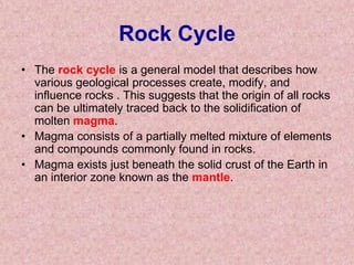 Rock CycleThe rock cycle is a general model that describes how various geological processes create, modify, and influence rocks . This suggests that the origin of all rocks can be ultimately traced back to the solidification of molten magma. Magma consists of a partially melted mixture of elements and compounds commonly found in rocks. Magma exists just beneath the solid crust of the Earth in an interior zone known as the mantle.