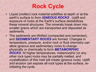 Rock CycleLiquid (molten) rock material solidifies at depth or at the earth's surface to form IGNEOUS ROCKS. Uplift and exposure of rocks at the Earth's surface destabilizes these mineral structures. The minerals break down into smaller grains which are transported and deposited as sediments. The sediments are lithified (compacted and cemented), and SEDIMENTARY ROCKS are formed. Changes in temperature, pressure, and/or rock or fluid chemistry can allow igneous and sedimentary rocks to change physically or chemically to form METAMORPHIC ROCKS. At higher temperatures, metamorphic (or any other rock type) rocks may be partially melted, and crystallization of this melt will create igneous rocks. Uplift and erosion can expose all rock types at the surface, re-initiating the cycle. 