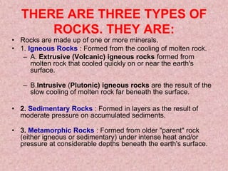 THERE ARE THREE TYPES OF ROCKS. THEY ARE:Rocks are made up of one or more minerals. 1. Igneous Rocks: Formed from the cooling of molten rock. A. Extrusive (Volcanic) igneous rocks formed from molten rock that cooled quickly on or near the earth's surface.B.Intrusive (Plutonic) igneous rocks are the result of the slow cooling of molten rock far beneath the surface. 2. Sedimentary Rocks: Formed in layers as the result of moderate pressure on accumulated sediments.3. Metamorphic Rocks: Formed from older "parent" rock (either igneous or sedimentary) under intense heat and/or pressure at considerable depths beneath the earth's surface. 