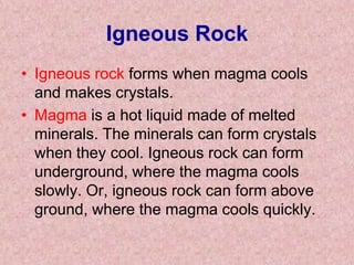 Igneous RockIgneous rock forms when magma cools and makes crystals. Magma is a hot liquid made of melted minerals. The minerals can form crystals when they cool. Igneous rock can form underground, where the magma cools slowly. Or, igneous rock can form above ground, where the magma cools quickly. 
