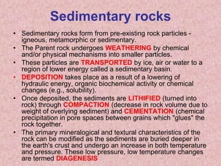 Sedimentary rocksSedimentary rocks form from pre-existing rock particles - igneous, metamorphic or sedimentary. The Parent rock undergoes WEATHERING by chemical and/or physical mechanisms into smaller particles. These particles are TRANSPORTED by ice, air or water to a region of lower energy called a sedimentary basin.DEPOSITION takes place as a result of a lowering of hydraulic energy, organic biochemical activity or chemical changes (e.g., solubility). Once deposited, the sediments are LITHIFIED (turned into rock) through COMPACTION (decrease in rock volume due to weight of overlying sediment) and CEMENTATION (chemical precipitation in pore spaces between grains which "glues" the rock together. The primary mineralogical and textural characteristics of the rock can be modified as the sediments are buried deeper in the earth's crust and undergo an increase in both temperature and pressure. These low pressure, low temperature changes are termed DIAGENESIS