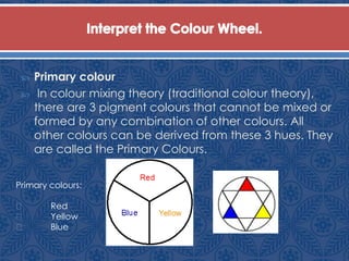  Primary colour
 In colour mixing theory (traditional colour theory),
there are 3 pigment colours that cannot be mixed or
formed by any combination of other colours. All
other colours can be derived from these 3 hues. They
are called the Primary Colours.
Primary colours:
Red
Yellow
Blue
 