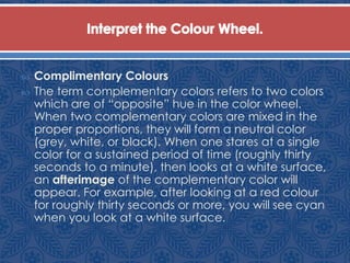  Complimentary Colours
 The term complementary colors refers to two colors
which are of “opposite” hue in the color wheel.
When two complementary colors are mixed in the
proper proportions, they will form a neutral color
(grey, white, or black). When one stares at a single
color for a sustained period of time (roughly thirty
seconds to a minute), then looks at a white surface,
an afterimage of the complementary color will
appear. For example, after looking at a red colour
for roughly thirty seconds or more, you will see cyan
when you look at a white surface.
 