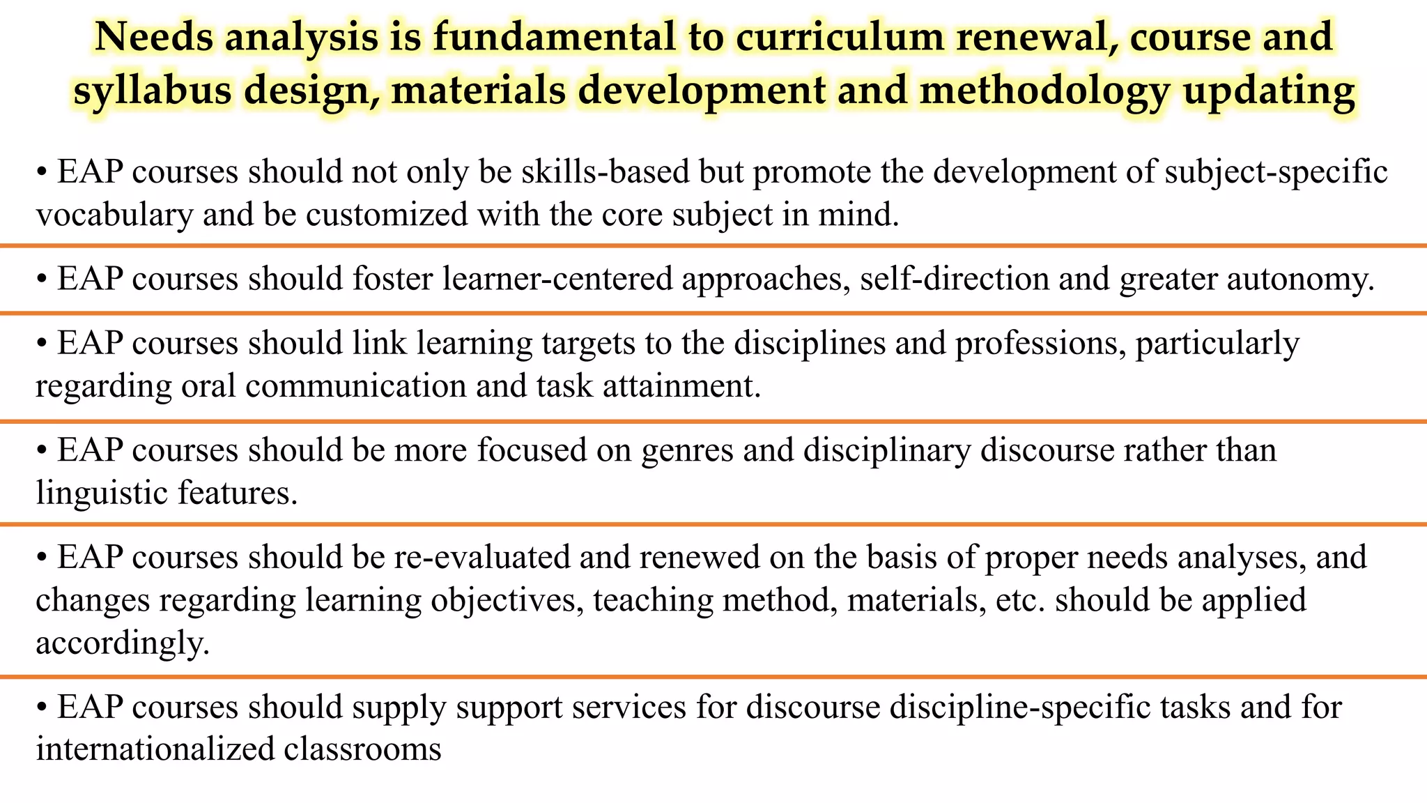 Needs analysis is fundamental to curriculum renewal, course and
syllabus design, materials development and methodology updating
• EAP courses should not only be skills-based but promote the development of subject-specific
vocabulary and be customized with the core subject in mind.
• EAP courses should foster learner-centered approaches, self-direction and greater autonomy.
• EAP courses should link learning targets to the disciplines and professions, particularly
regarding oral communication and task attainment.
• EAP courses should be more focused on genres and disciplinary discourse rather than
linguistic features.
• EAP courses should be re-evaluated and renewed on the basis of proper needs analyses, and
changes regarding learning objectives, teaching method, materials, etc. should be applied
accordingly.
• EAP courses should supply support services for discourse discipline-specific tasks and for
internationalized classrooms
 