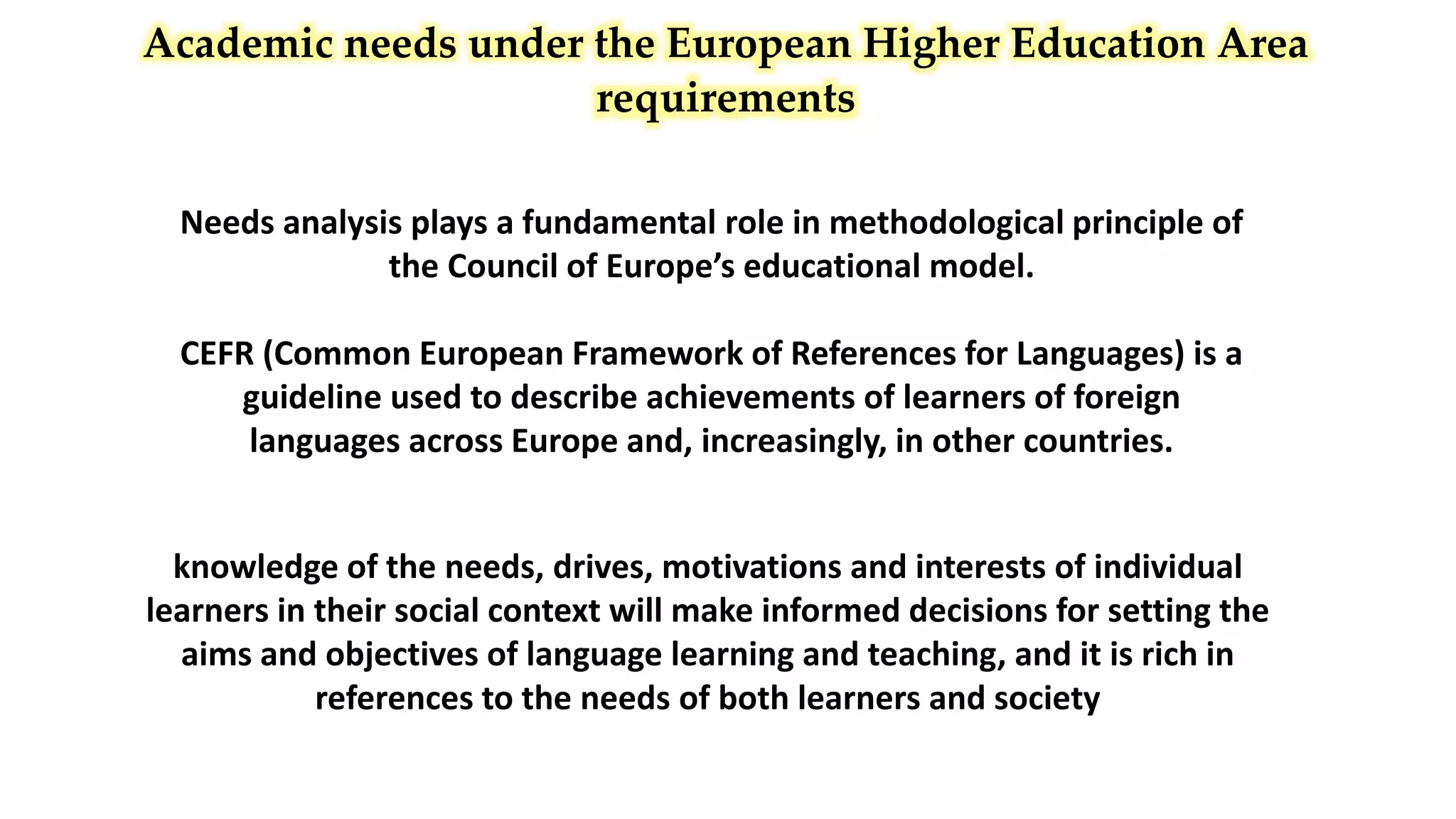 Academic needs under the European Higher Education Area
requirements
Needs analysis plays a fundamental role in methodological principle of
the Council of Europe’s educational model.
CEFR (Common European Framework of References for Languages) is a
guideline used to describe achievements of learners of foreign
languages across Europe and, increasingly, in other countries.
knowledge of the needs, drives, motivations and interests of individual
learners in their social context will make informed decisions for setting the
aims and objectives of language learning and teaching, and it is rich in
references to the needs of both learners and society
 