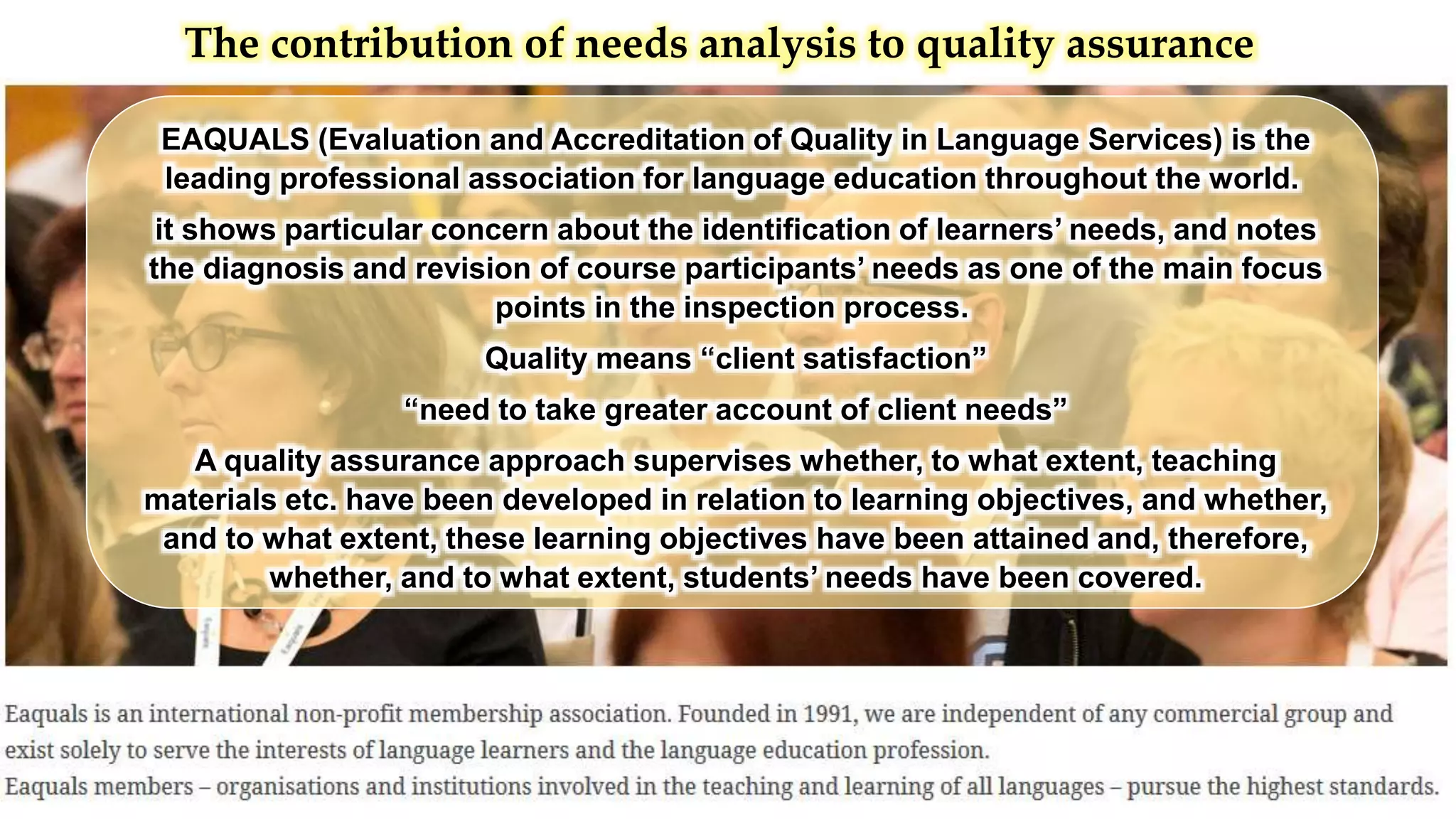 The contribution of needs analysis to quality assurance
EAQUALS (Evaluation and Accreditation of Quality in Language Services) is the
leading professional association for language education throughout the world.
it shows particular concern about the identification of learners’ needs, and notes
the diagnosis and revision of course participants’ needs as one of the main focus
points in the inspection process.
Quality means “client satisfaction”
“need to take greater account of client needs”
A quality assurance approach supervises whether, to what extent, teaching
materials etc. have been developed in relation to learning objectives, and whether,
and to what extent, these learning objectives have been attained and, therefore,
whether, and to what extent, students’ needs have been covered.
 