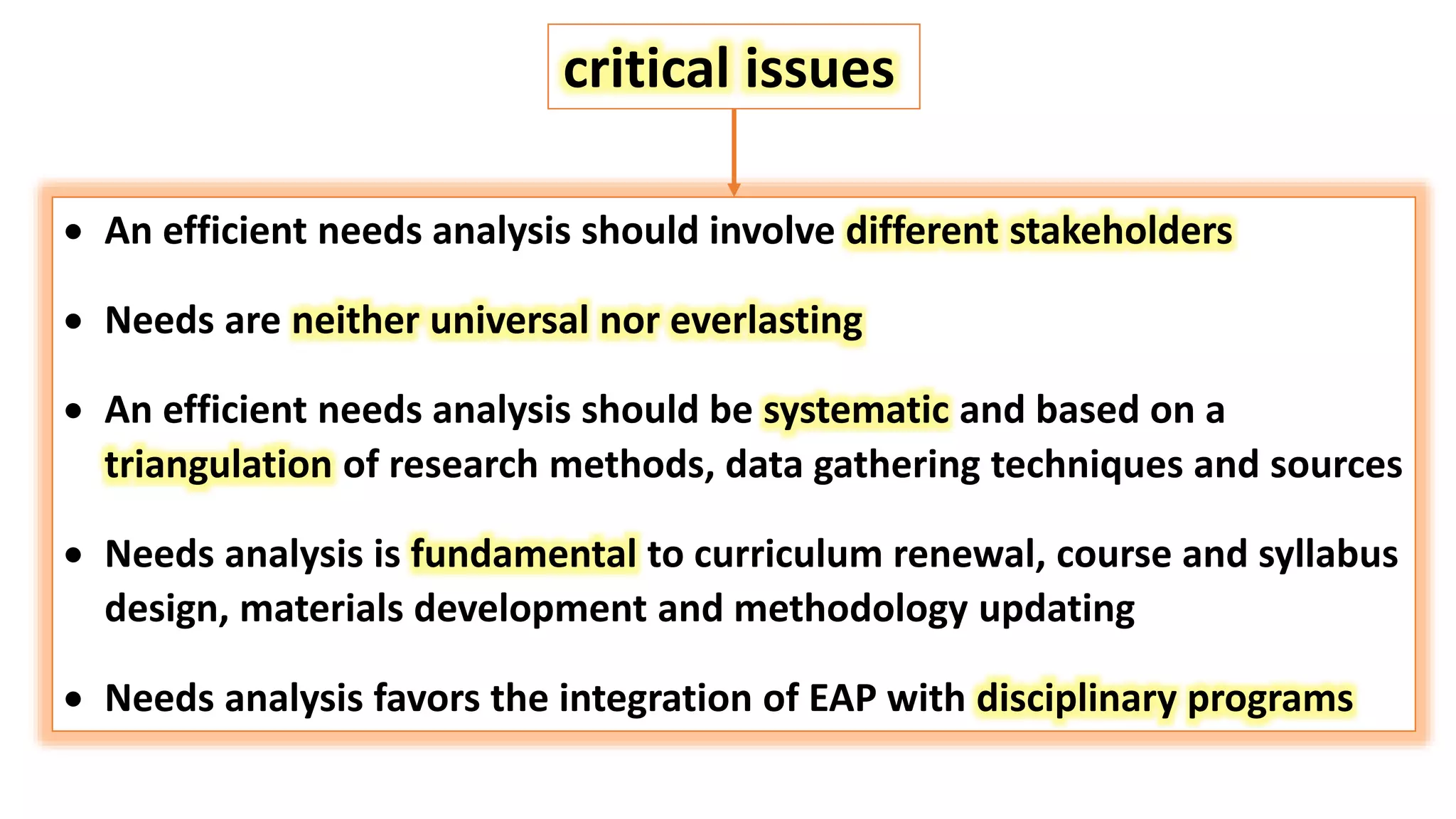  An efficient needs analysis should involve different stakeholders
 Needs are neither universal nor everlasting
 An efficient needs analysis should be systematic and based on a
triangulation of research methods, data gathering techniques and sources
 Needs analysis is fundamental to curriculum renewal, course and syllabus
design, materials development and methodology updating
 Needs analysis favors the integration of EAP with disciplinary programs
critical issues
 
