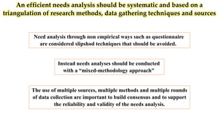 An efficient needs analysis should be systematic and based on a
triangulation of research methods, data gathering techniques and sources
Need analysis through non empirical ways such as questionnaire
are considered slipshod techniques that should be avoided.
The use of multiple sources, multiple methods and multiple rounds
of data collection are important to build consensus and to support
the reliability and validity of the needs analysis.
Instead needs analyses should be conducted
with a “mixed-methodology approach"
 