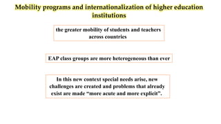 Mobility programs and internationalization of higher education
institutions
the greater mobility of students and teachers
across countries
In this new context special needs arise, new
challenges are created and problems that already
exist are made “more acute and more explicit”.
EAP class groups are more heterogeneous than ever
 