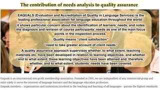 The contribution of needs analysis to quality assurance
EAQUALS (Evaluation and Accreditation of Quality in Language Services) is the
leading professional association for language education throughout the world.
it shows particular concern about the identification of learners’ needs, and notes
the diagnosis and revision of course participants’ needs as one of the main focus
points in the inspection process.
Quality means “client satisfaction”
“need to take greater account of client needs”
A quality assurance approach supervises whether, to what extent, teaching
materials etc. have been developed in relation to learning objectives, and whether,
and to what extent, these learning objectives have been attained and, therefore,
whether, and to what extent, students’ needs have been covered.
 