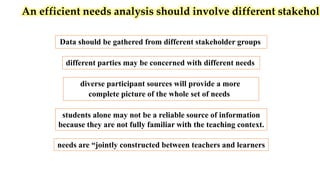 An efficient needs analysis should involve different stakehold
Data should be gathered from different stakeholder groups
diverse participant sources will provide a more
complete picture of the whole set of needs
different parties may be concerned with different needs
students alone may not be a reliable source of information
because they are not fully familiar with the teaching context.
needs are “jointly constructed between teachers and learners
 