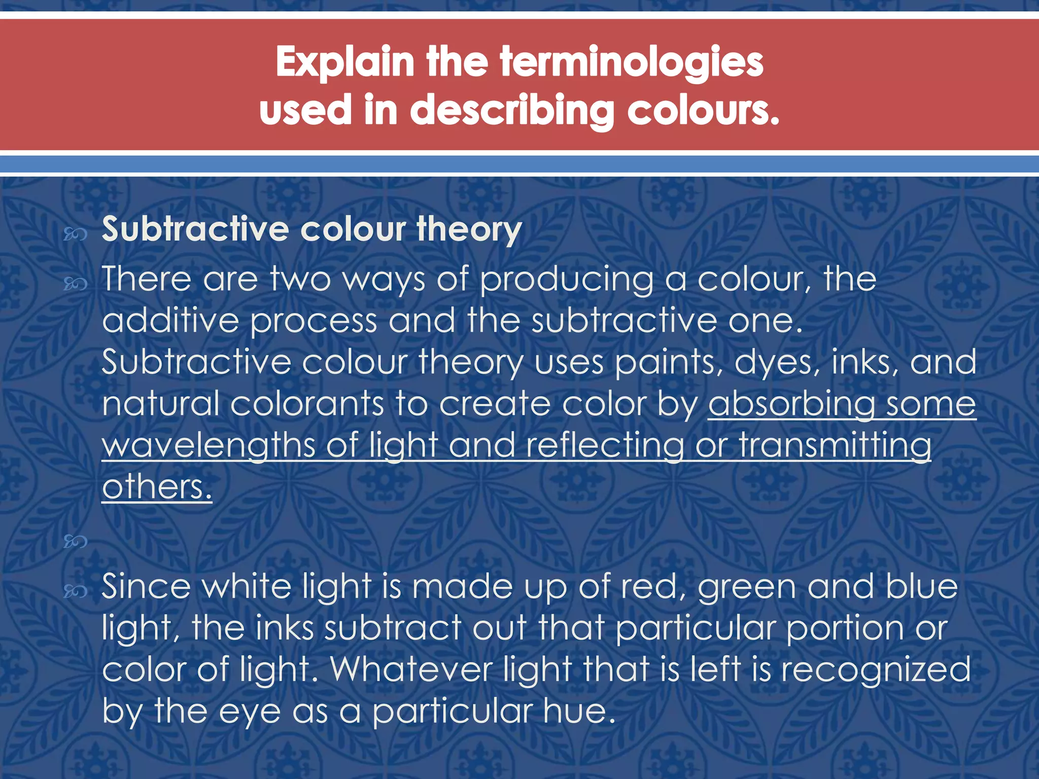  Subtractive colour theory
 There are two ways of producing a colour, the
additive process and the subtractive one.
Subtractive colour theory uses paints, dyes, inks, and
natural colorants to create color by absorbing some
wavelengths of light and reflecting or transmitting
others.

 Since white light is made up of red, green and blue
light, the inks subtract out that particular portion or
color of light. Whatever light that is left is recognized
by the eye as a particular hue.
 