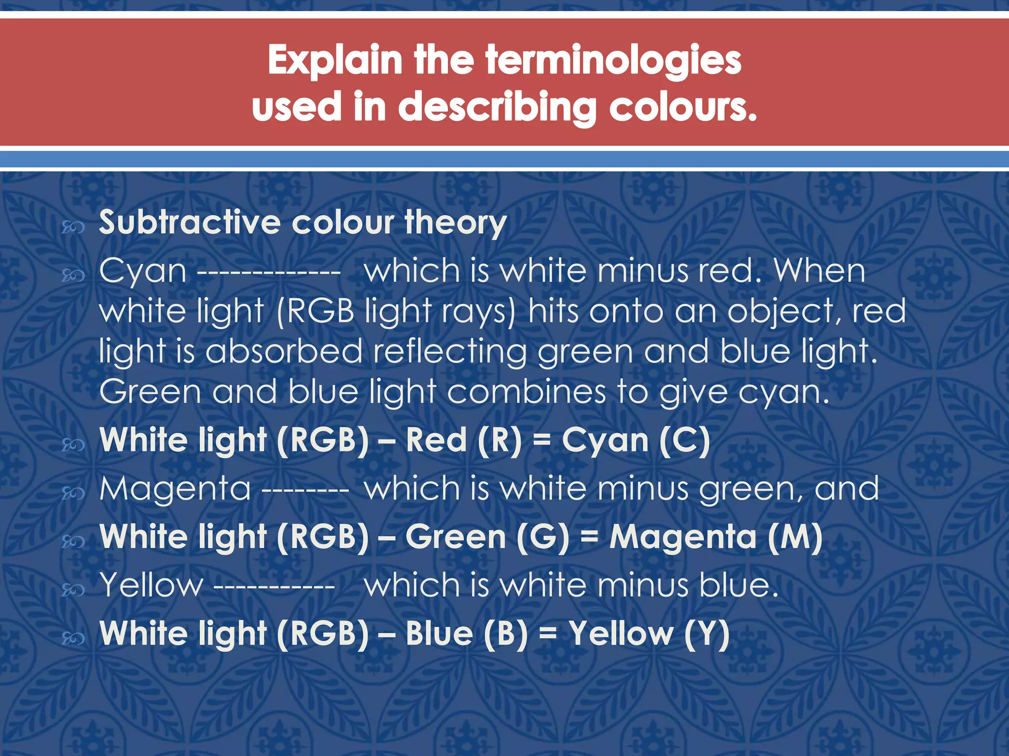  Subtractive colour theory
 Cyan ------------- which is white minus red. When
white light (RGB light rays) hits onto an object, red
light is absorbed reflecting green and blue light.
Green and blue light combines to give cyan.
 White light (RGB) – Red (R) = Cyan (C)
 Magenta -------- which is white minus green, and
 White light (RGB) – Green (G) = Magenta (M)
 Yellow ----------- which is white minus blue.
 White light (RGB) – Blue (B) = Yellow (Y)
 