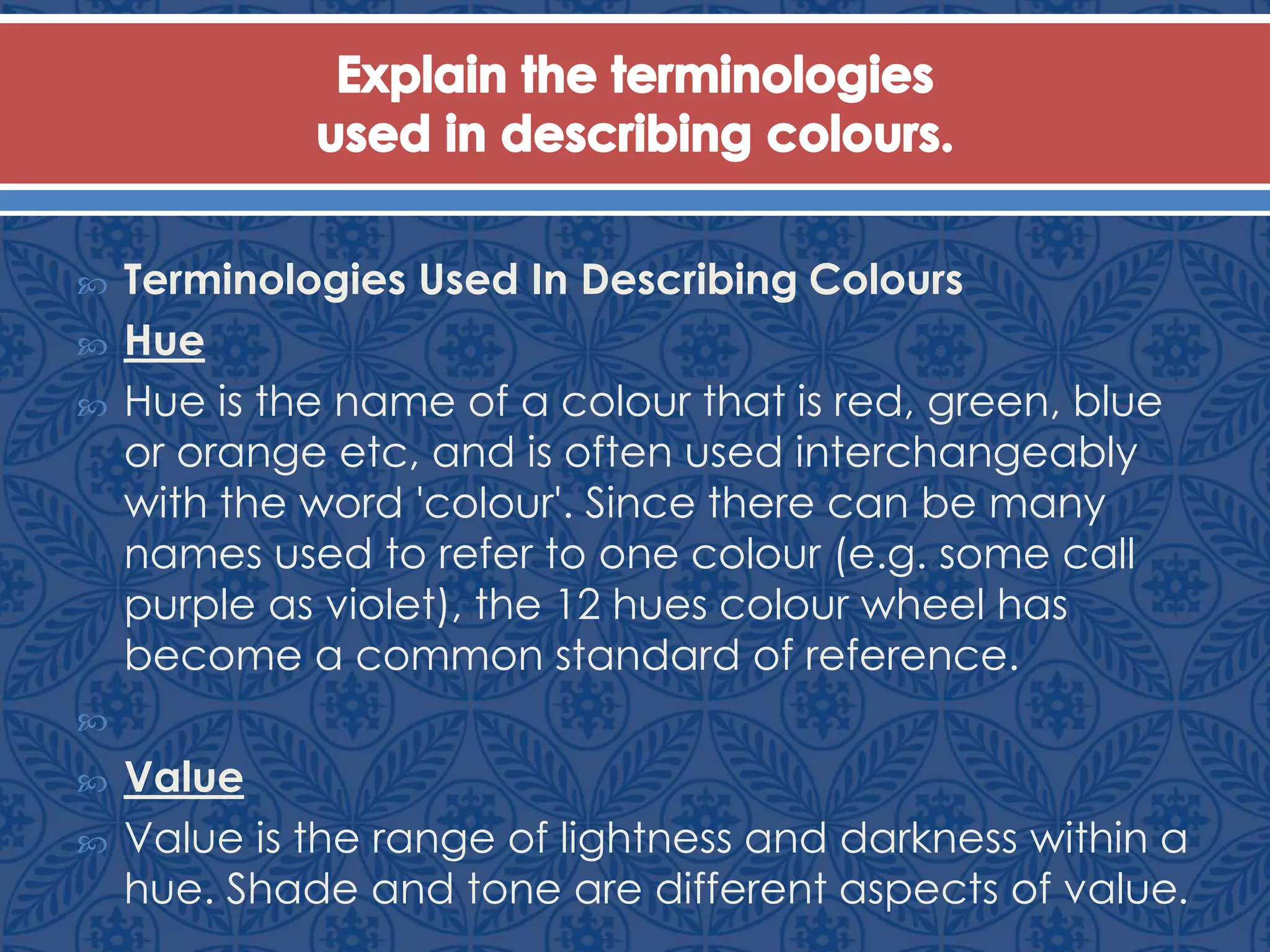  Terminologies Used In Describing Colours
 Hue
 Hue is the name of a colour that is red, green, blue
or orange etc, and is often used interchangeably
with the word 'colour'. Since there can be many
names used to refer to one colour (e.g. some call
purple as violet), the 12 hues colour wheel has
become a common standard of reference.

 Value
 Value is the range of lightness and darkness within a
hue. Shade and tone are different aspects of value.
 