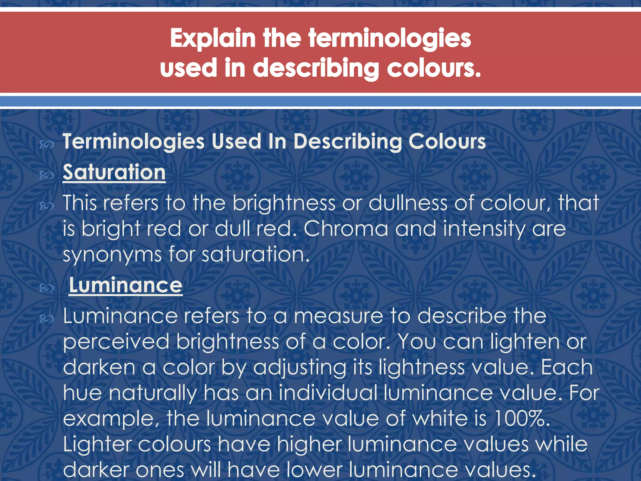  Terminologies Used In Describing Colours
 Saturation
 This refers to the brightness or dullness of colour, that
is bright red or dull red. Chroma and intensity are
synonyms for saturation.
 Luminance
 Luminance refers to a measure to describe the
perceived brightness of a color. You can lighten or
darken a color by adjusting its lightness value. Each
hue naturally has an individual luminance value. For
example, the luminance value of white is 100%.
Lighter colours have higher luminance values while
darker ones will have lower luminance values.
 