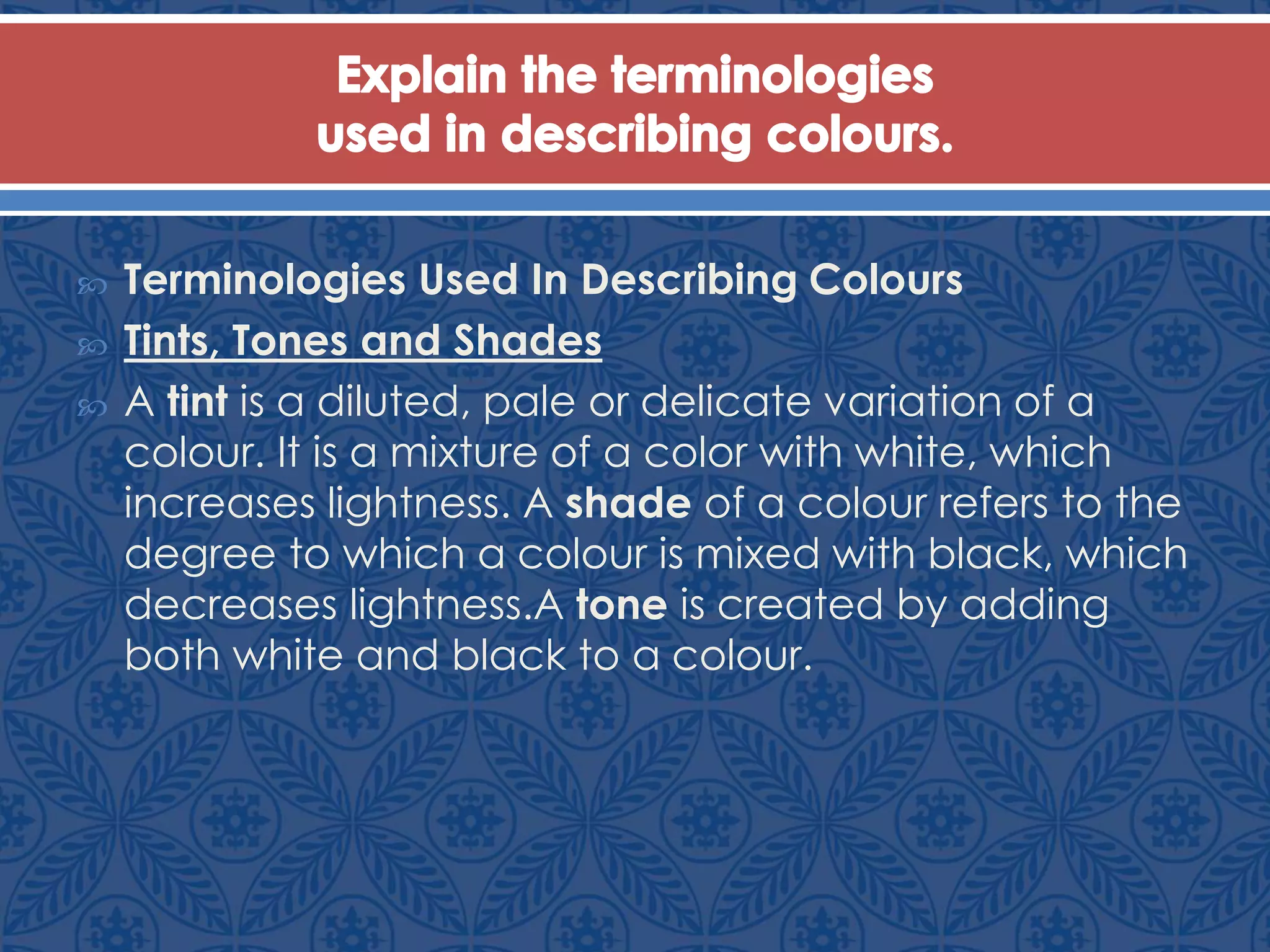  Terminologies Used In Describing Colours
 Tints, Tones and Shades
 A tint is a diluted, pale or delicate variation of a
colour. It is a mixture of a color with white, which
increases lightness. A shade of a colour refers to the
degree to which a colour is mixed with black, which
decreases lightness.A tone is created by adding
both white and black to a colour.
 