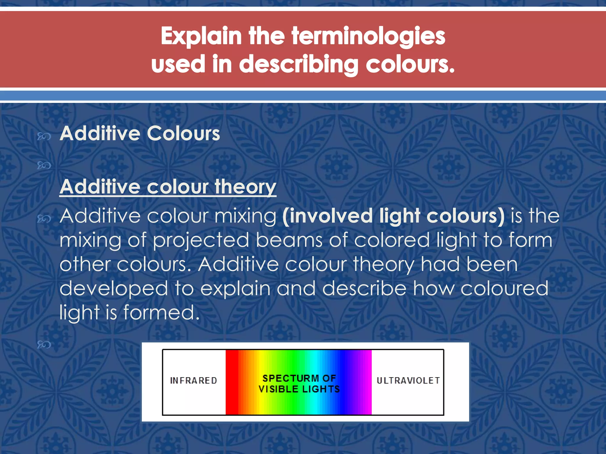  Additive Colours

Additive colour theory
 Additive colour mixing (involved light colours) is the
mixing of projected beams of colored light to form
other colours. Additive colour theory had been
developed to explain and describe how coloured
light is formed.

 