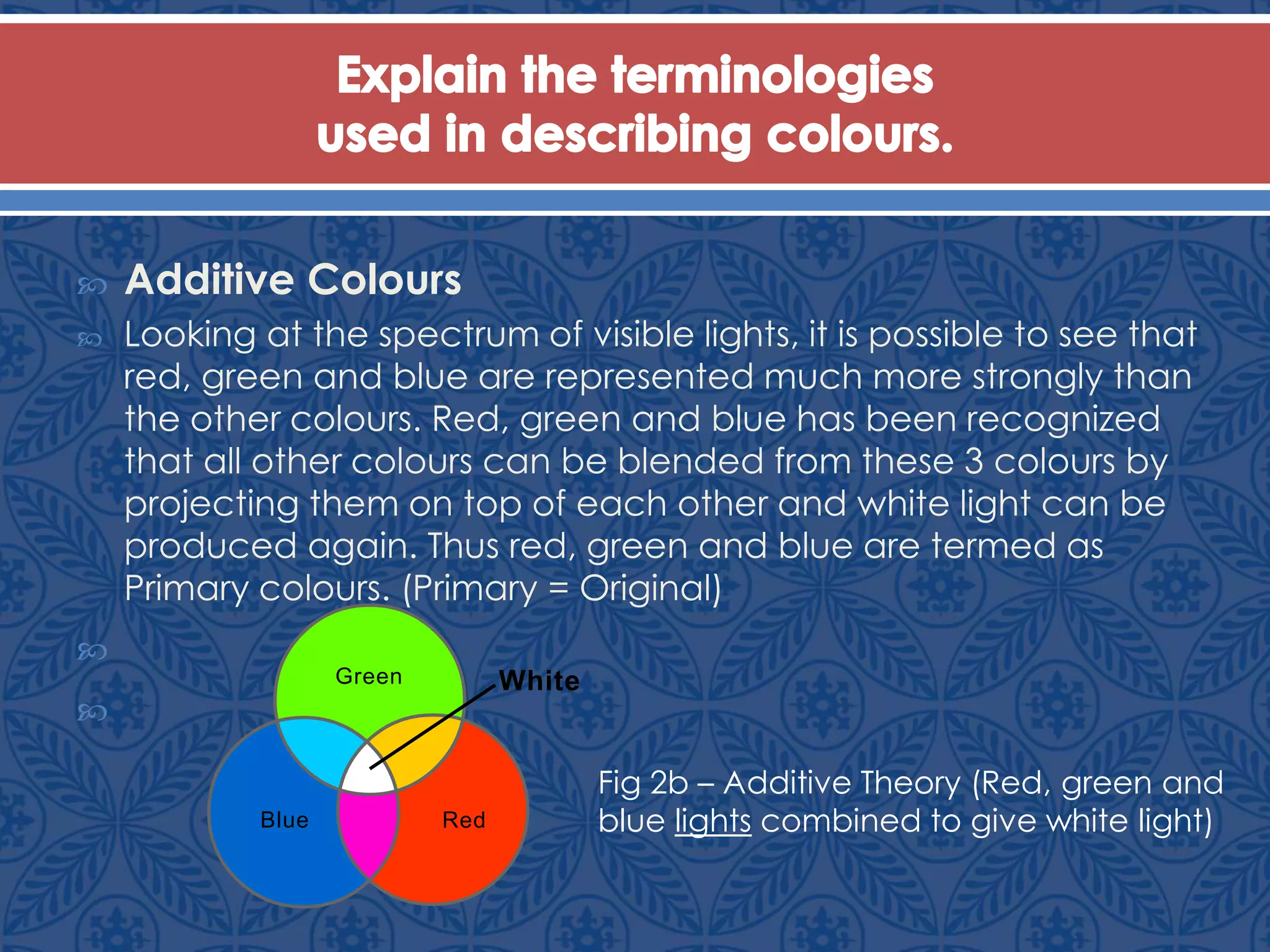  Additive Colours
 Looking at the spectrum of visible lights, it is possible to see that
red, green and blue are represented much more strongly than
the other colours. Red, green and blue has been recognized
that all other colours can be blended from these 3 colours by
projecting them on top of each other and white light can be
produced again. Thus red, green and blue are termed as
Primary colours. (Primary = Original)


Green
RedBlue
White
Fig 2b – Additive Theory (Red, green and
blue lights combined to give white light)
 