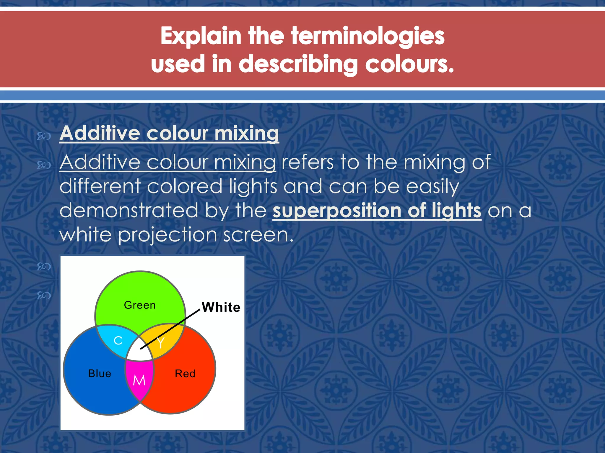  Additive colour mixing
 Additive colour mixing refers to the mixing of
different colored lights and can be easily
demonstrated by the superposition of lights on a
white projection screen.


Green
RedBlue
White
c
M
Y
 