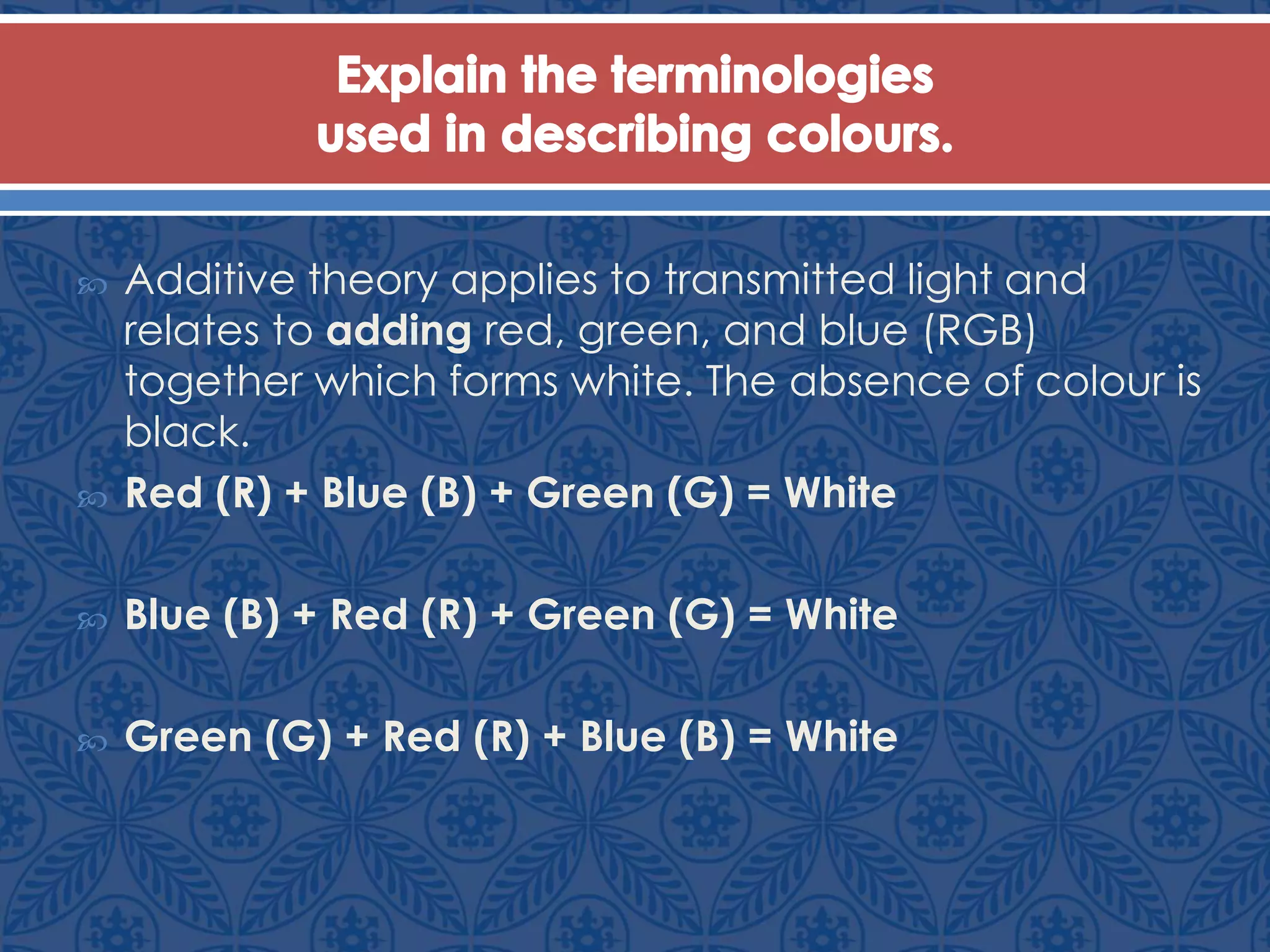  Additive theory applies to transmitted light and
relates to adding red, green, and blue (RGB)
together which forms white. The absence of colour is
black.
 Red (R) + Blue (B) + Green (G) = White
 Blue (B) + Red (R) + Green (G) = White
 Green (G) + Red (R) + Blue (B) = White
 