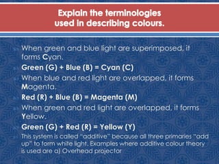  When green and blue light are superimposed, it
forms Cyan.
 Green (G) + Blue (B) = Cyan (C)
 When blue and red light are overlapped, it forms
Magenta.
 Red (R) + Blue (B) = Magenta (M)
 When green and red light are overlapped, it forms
Yellow.
 Green (G) + Red (R) = Yellow (Y)
 This system is called “additive” because all three primaries “add
up” to form white light. Examples where additive colour theory
is used are a) Overhead projector
 