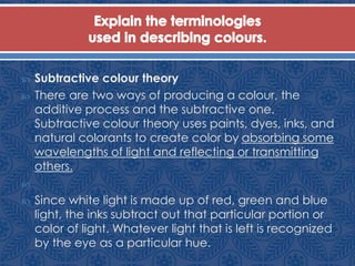 Subtractive colour theory
 There are two ways of producing a colour, the
additive process and the subtractive one.
Subtractive colour theory uses paints, dyes, inks, and
natural colorants to create color by absorbing some
wavelengths of light and reflecting or transmitting
others.

 Since white light is made up of red, green and blue
light, the inks subtract out that particular portion or
color of light. Whatever light that is left is recognized
by the eye as a particular hue.
 