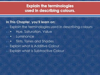 In This Chapter, you’ll learn on:
 Explain the terminologies used in describing colours:
 • Hue, Saturation, Value
 • Luminance
 • Tints, Tones and Shades
 Explain what is Additive Colour
 Explain what is Subtractive Colour
 