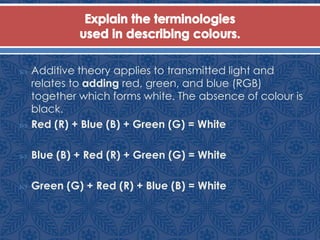  Additive theory applies to transmitted light and
relates to adding red, green, and blue (RGB)
together which forms white. The absence of colour is
black.
 Red (R) + Blue (B) + Green (G) = White
 Blue (B) + Red (R) + Green (G) = White
 Green (G) + Red (R) + Blue (B) = White
 