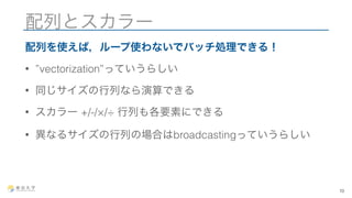 配列とスカラー 
配列を使えば，ループ使わないでバッチ処理できる！ 
• ”vectorization”っていうらしい 
• 同じサイズの行列なら演算できる 
• スカラー +/-/×/÷ 行列も各要素にできる 
• 異なるサイズの行列の場合はbroadcastingっていうらしい 
10 
 
