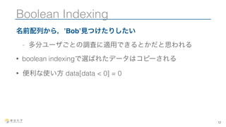 Boolean Indexing 
名前配列から，’Bob’見つけたりしたい 
- 多分ユーザごとの調査に適用できるとかだと思われる 
• boolean indexingで選ばれたデータはコピーされる 
• 便利な使い方 data[data < 0] = 0 
12 
 