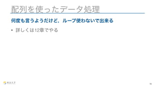 配列を使ったデータ処理 
何度も言うようだけど，ループ使わないで出来る 
• 詳しくは12章でやる 
18 
 