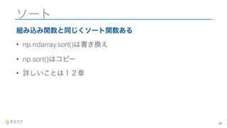 ソート 
組み込み関数と同じくソート関数ある 
• np.ndarray.sort()は書き換え 
• np.sort()はコピー 
• 詳しいことは１２章 
22 
 