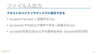 ファイル入出力 
テキストかバイナリでディスクに保存できる 
• np.saveとnp.load -> 拡張子は.npy 
• np.savezにすればzipで保存できる->拡張子は.npz 
• np.loadtxtを使えばcsvとかも読み込める（pandasの方が良） 
24 
 