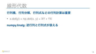 線形代数 
行列積，行列分解，行列式などの行列計算は重要 
• x.dot(y) = np.dot(x, y) = XY ≠ YX 
numpy.linalg: 逆行列と行列式が扱える 
25 
 