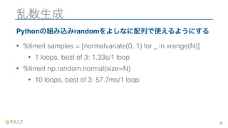 乱数生成 
Pythonの組み込みrandomをよしなに配列で使えるようにする 
• %timeit samples = [normalvariate(0, 1) for _ in xrange(N)] 
• 1 loops, best of 3: 1.33s/1 loop 
• %timeit np.random.normal(size=N) 
• 10 loops, best of 3: 57.7ms/1 loop 
27 
 