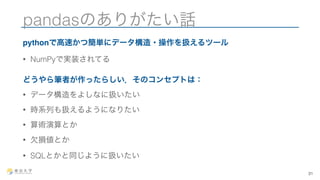 pandasのありがたい話 
pythonで高速かつ簡単にデータ構造・操作を扱えるツール 
• NumPyで実装されてる 
どうやら筆者が作ったらしい．そのコンセプトは： 
• データ構造をよしなに扱いたい 
• 時系列も扱えるようになりたい 
• 算術演算とか 
• 欠損値とか 
• SQLとかと同じように扱いたい 
31 
 