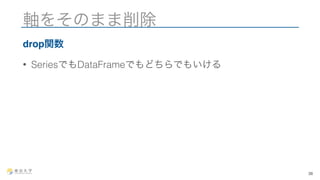 軸をそのまま削除 
drop関数 
• SeriesでもDataFrameでもどちらでもいける 
38 
 