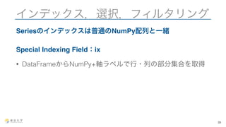 インデックス，選択，フィルタリング 
Seriesのインデックスは普通のNumPy配列と一緒 
Special Indexing Field：ix 
• DataFrameからNumPy+軸ラベルで行・列の部分集合を取得 
39 
 
