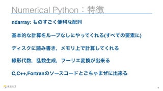 Numerical Python：特徴 
ndarray: ものすごく便利な配列 
基本的な計算をループなしにやってくれる(すべての要素に) 
ディスクに読み書き，メモリ上で計算してくれる 
線形代数，乱数生成，フーリエ変換が出来る 
C,C++,Fortranのソースコードとごちゃまぜに出来る 
4 
 