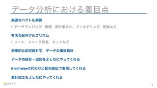 データ分析における着目点 
高速なベクトル演算 
• データマンジング，整理，部分集合か，フィルタリング，変換など 
有名な配列アルゴリズム 
• ソート，ユニーク発見，セットなど 
効率的な記述統計学，データの集計統計 
データの結合・追加をよしなにやってくれる 
if-elif-elseの代わりに配列表記で表現してくれる 
集計加工もよしなにやってくれる 
5 
 