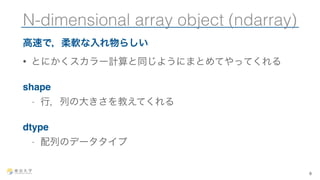 N-dimensional array object (ndarray) 
高速で，柔軟な入れ物らしい 
• とにかくスカラー計算と同じようにまとめてやってくれる 
shape 
- 行，列の大きさを教えてくれる 
dtype 
- 配列のデータタイプ 
6 
 