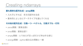Creating ndarrays 
最も簡単な配列生成：array関数 
• 入れ子にすれば，多次元配列を生成 
• 基本的によしなにデータタイプを選んでくれる 
その他の配列生成：引数一つ→ベクトル，引数タプル→行列 
• zeros関数：要素全部0 
• ones関数：要素全部１ 
• empty関数：とりあえず空っぽだけど枠は作る感じ 
• arange関数：python組み込み関数と一緒 
7 
 