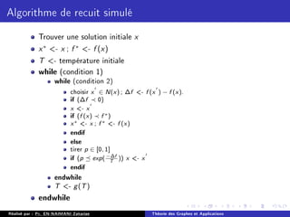 Algorithme de recuit simulé
Trouver une solution initiale x
x∗
- x ; f ∗
- f (x)
T - température initiale
while (condition 1)
while (condition 2)
choisir x
0
∈ N(x) ; ∆f - f (x
0
) − f (x).
if (∆f ≺ 0)
x - x
0
if (f (x) ≺ f ∗)
x∗ - x ; f ∗ - f (x)
endif
else
tirer p ∈ [0, 1]
if (p  exp( −∆f
T
)) x - x
0
endif
endwhile
T - g(T)
endwhile
Réalisé par : Pr. EN-NAIMANI Zakariae Théorie des Graphes et Applications
 
