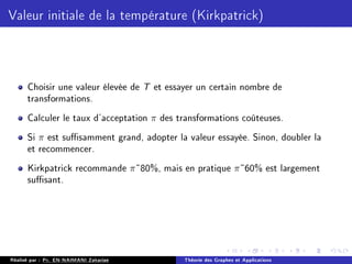 Valeur initiale de la température (Kirkpatrick)
Choisir une valeur élevée de T et essayer un certain nombre de
transformations.
Calculer le taux d'acceptation π des transformations coûteuses.
Si π est susamment grand, adopter la valeur essayée. Sinon, doubler la
et recommencer.
Kirkpatrick recommande π˜80%, mais en pratique π˜60% est largement
susant.
Réalisé par : Pr. EN-NAIMANI Zakariae Théorie des Graphes et Applications
 