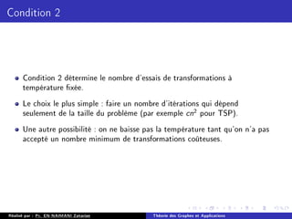 Condition 2
Condition 2 détermine le nombre d'essais de transformations à
température xée.
Le choix le plus simple : faire un nombre d'itérations qui dépend
seulement de la taille du problème (par exemple cn2 pour TSP).
Une autre possibilité : on ne baisse pas la température tant qu'on n'a pas
accepté un nombre minimum de transformations coûteuses.
Réalisé par : Pr. EN-NAIMANI Zakariae Théorie des Graphes et Applications
 