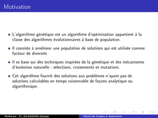 Motivation
L'algorithme génétique est un algorithme d'optimisation appartient à la
classe des algorithmes évolutionnaires à base de population.
Il consiste à améliorer une population de solutions qui est utilisée comme
facteur de diversité.
Il se base sur des techniques inspirées de la génétique et des mécanismes
d'évolution naturelle : sélections, croisements et mutations.
Cet algorithme fournit des solutions aux problèmes n'ayant pas de
solutions calculables en temps raisonnable de façons analytique ou
algorithmique.
Réalisé par : Pr. EN-NAIMANI Zakariae Théorie des Graphes et Applications
 