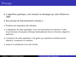 Principe
L'algorithme génétique a été introduit et développé par John Holland en
1960.
Son principe de fonctionnement consiste à :
Produire une population des individus.
L'adaptation de cette population à son environnement est mesurée à l'aide
d'une fonction d'évaluation (tness) habituellement liée à la fonction objectif à
optimiser.
L'évolution de cette population c'est grâce aux opérateurs évolutionnaires :
sélection, croisement et mutation.
Jusqu'à la satisfaction d'un test d'arrêt.
Réalisé par : Pr. EN-NAIMANI Zakariae Théorie des Graphes et Applications
 