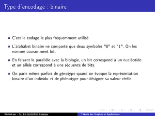 Type d'encodage : binaire
C'est le codage le plus fréquemment utilisé.
L'alphabet binaire ne comporte que deux symboles 0 et 1. On les
nomme couramment bit.
En faisant le parallèle avec la biologie, un bit correspond à un nucléotide
et un allèle correspond à une séquence de bits.
On parle même parfois de génotype quand on évoque la représentation
binaire d'un individu et de phénotype pour désigner sa valeur réelle.
Réalisé par : Pr. EN-NAIMANI Zakariae Théorie des Graphes et Applications
 